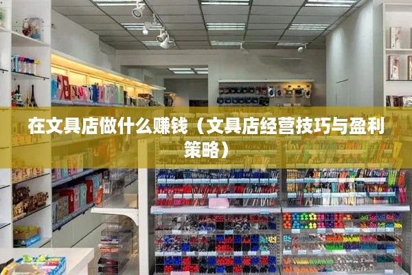 在文具店做什么赚钱（文具店经营技巧与盈利策略）