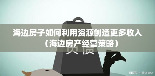 海边房子如何利用资源创造更多收入（海边房产经营策略）