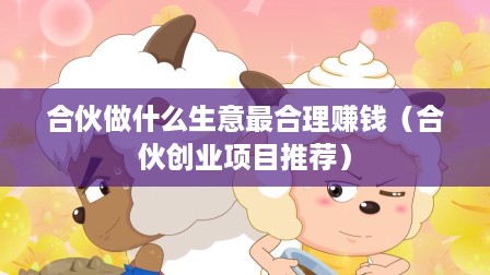 合伙做什么生意最合理赚钱（合伙创业项目推荐）