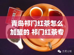 青岛祁门红茶怎么加盟的 祁门红茶专卖店