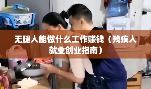 无腿人能做什么工作赚钱（残疾人就业创业指南）