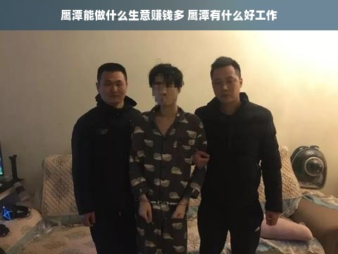 鹰潭能做什么生意赚钱多 鹰潭有什么好工作