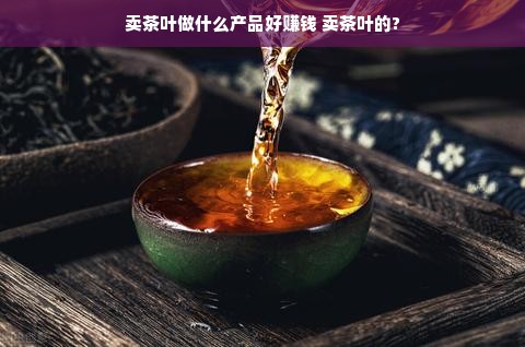 卖茶叶做什么产品好赚钱 卖茶叶的?