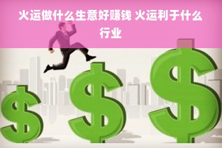 火运做什么生意好赚钱 火运利于什么行业