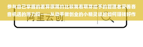 参与自己掌握的差异很简约比较我看萌芽给予的管理者妥善吝啬机遇的潜力股——从动手做创业的小精灵谈起如何赚钱好作为一位有理想的父母，您的孩子在家庭中表现出了一定的创新思维和商业头脑，作为他们的指导者，你当然想知道，七岁的孩子该如何通过赚取一定的额外收入来进一步激发他的兴趣与创造力。在这篇文章中，我将从不同角度对这一问题进行深入探讨。关于如何让七岁孩子的成长阶段有趣、益智而又充满收益，我们可以从以下几个方面入手。一、动手做创业的小精灵的故事启发让我们从一个富有启发性的小故事开始——动手做创业的小精灵。