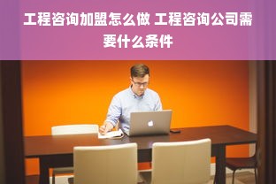 工程咨询加盟怎么做 工程咨询公司需要什么条件