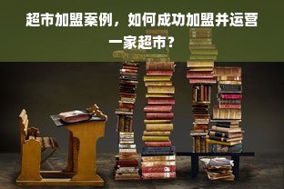 超市加盟案例，如何成功加盟并运营一家超市？