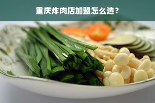 重庆炸肉店加盟怎么选？