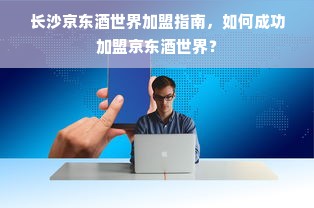 长沙京东酒世界加盟指南，如何成功加盟京东酒世界？