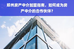 郑州房产中介加盟指南，如何成为房产中介的合作伙伴？