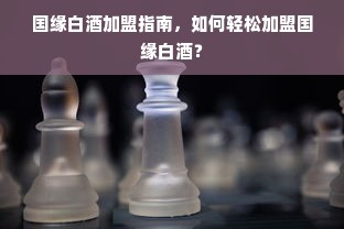 国缘白酒加盟指南，如何轻松加盟国缘白酒？