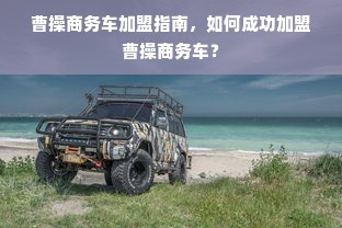 曹操商务车加盟指南，如何成功加盟曹操商务车？